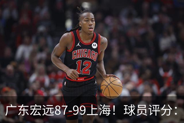 广东宏远87-99上海！球员评分：2人满分，2人良好，4人不合格